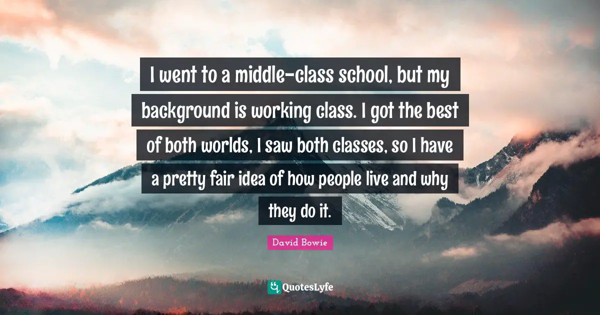 I went to a middle-class school, but my background is working class. I got the best of both worlds, I saw both classes, so I have a pretty fair idea of how people live and why they do it.