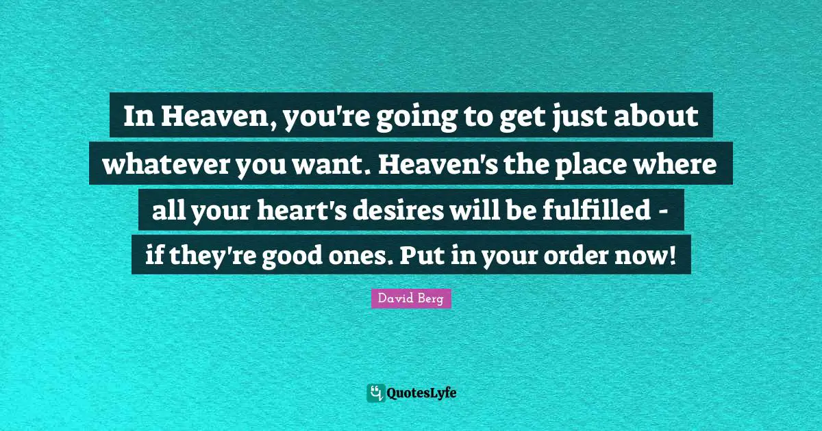 In Heaven, you're going to get just about whatever you want. Heaven's the place where all your heart's desires will be fulfilled - if they're good ones. Put in your order now!
