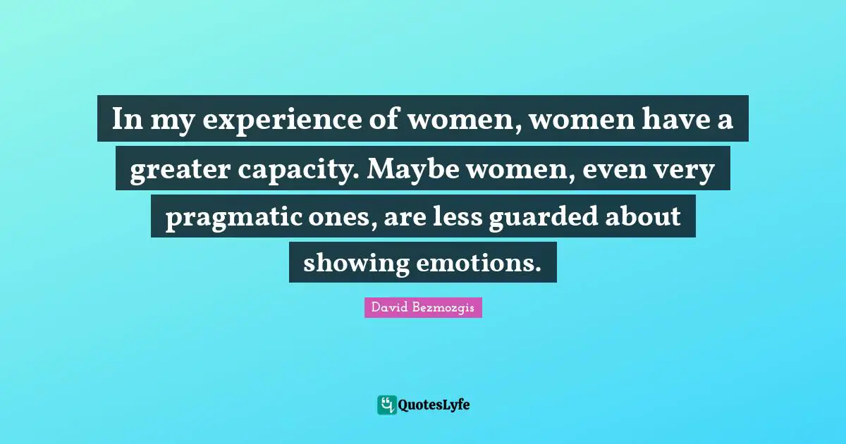 In my experience of women, women have a greater capacity. Maybe women, even very pragmatic ones, are less guarded about showing emotions.