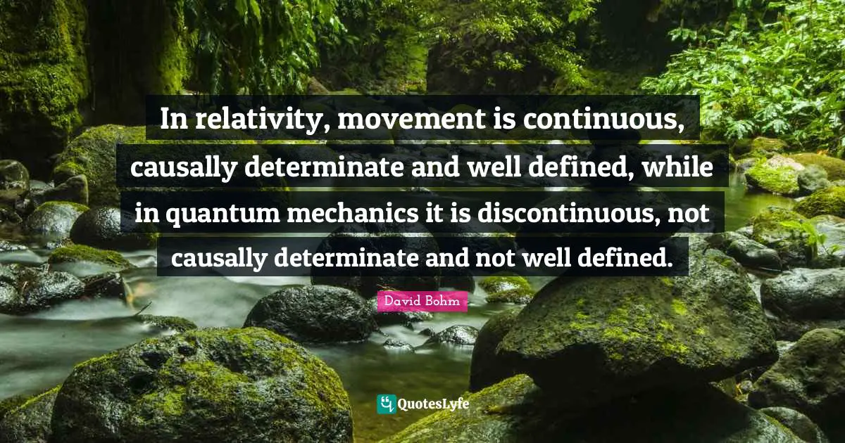 David Bohm Quotes: "In relativity, movement is continuous, causally determinate and well defined, while in quantum mechanics it is discontinuous, not causally determinate and not well defined."