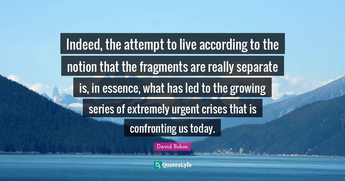 David Bohm Quotes: "Indeed, the attempt to live according to the notion that the fragments are really separate is, in essence, what has led to the growing series of extremely urgent crises that is confronting us today."