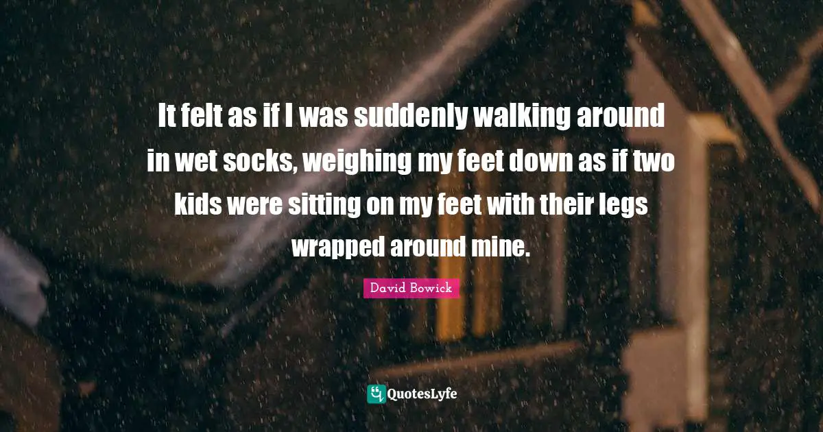 It felt as if I was suddenly walking around in wet socks, weighing my feet down as if two kids were sitting on my feet with their legs wrapped around mine.