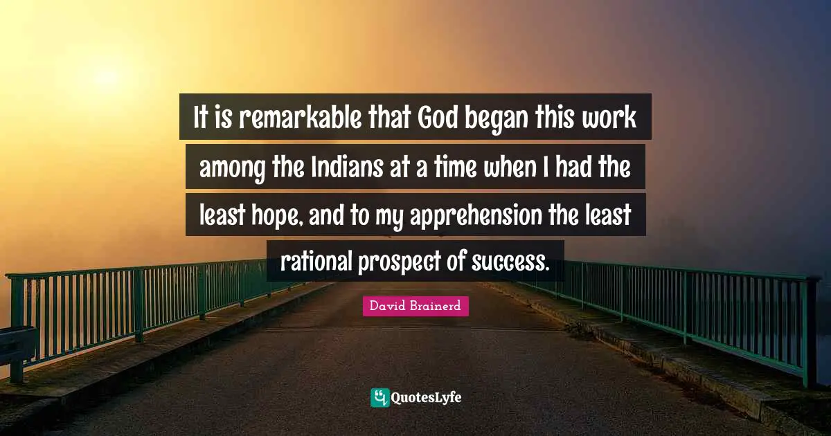 It is remarkable that God began this work among the Indians at a time when I had the least hope, and to my apprehension the least rational prospect of success.
