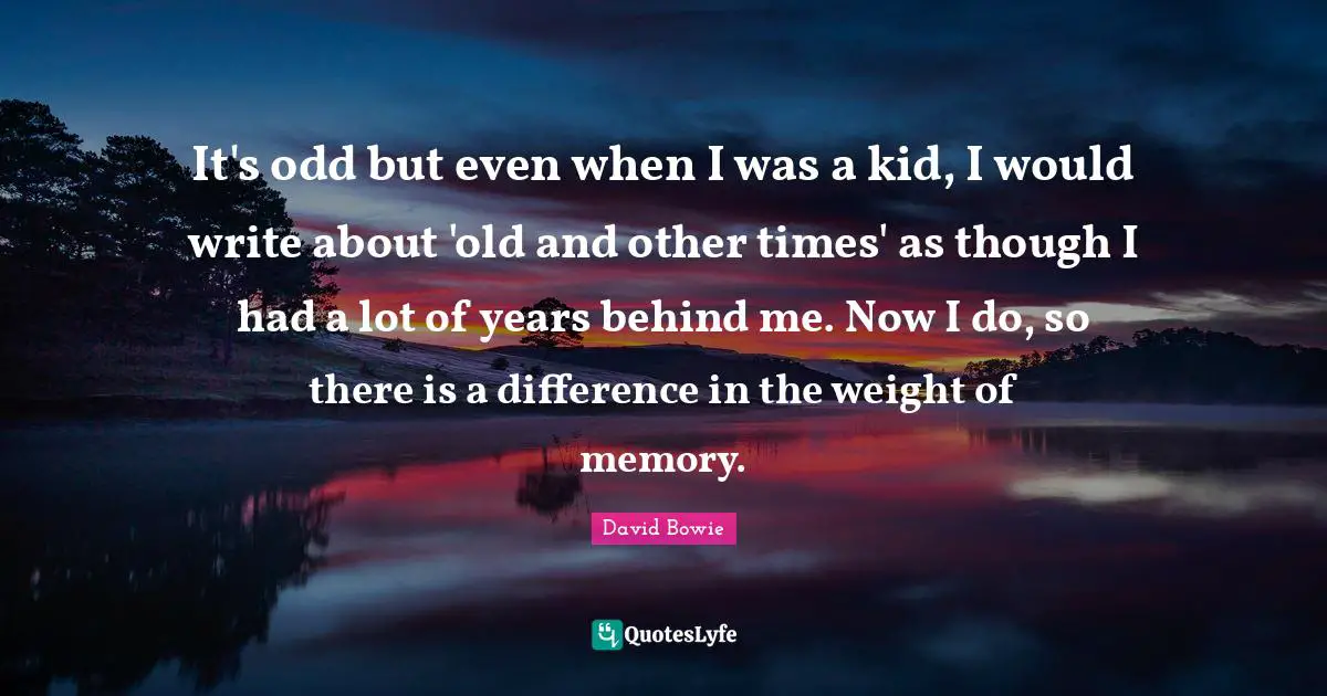 It's odd but even when I was a kid, I would write about 'old and other times' as though I had a lot of years behind me. Now I do, so there is a difference in the weight of memory.