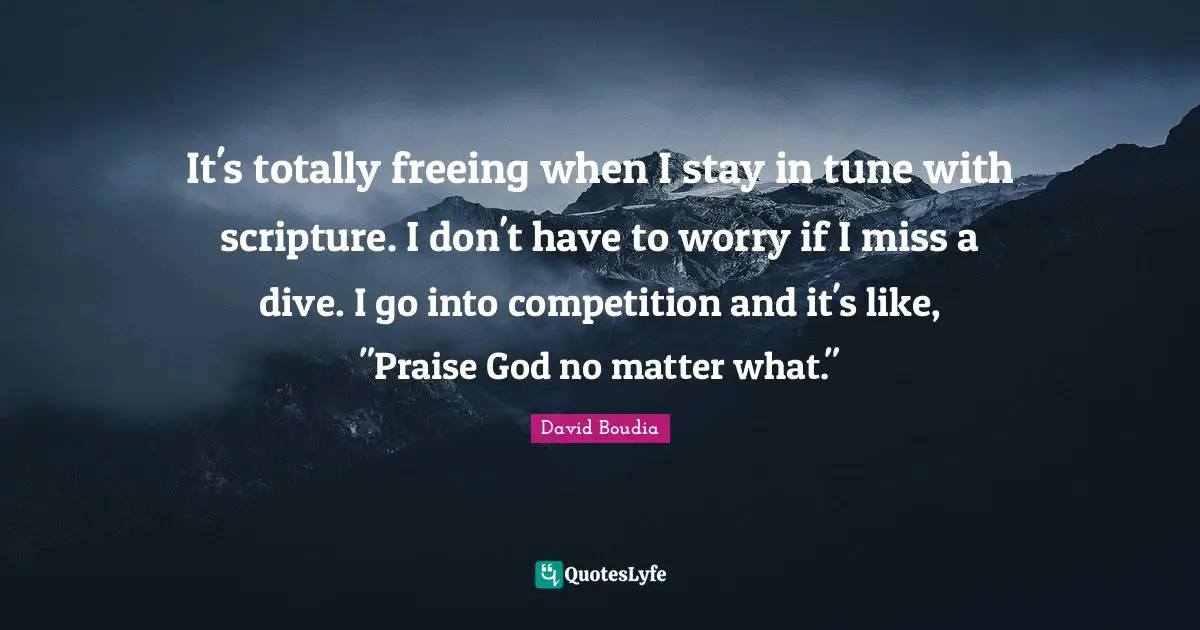 It's totally freeing when I stay in tune with scripture. I don't have to worry if I miss a dive. I go into competition and it's like, "Praise God no matter what."