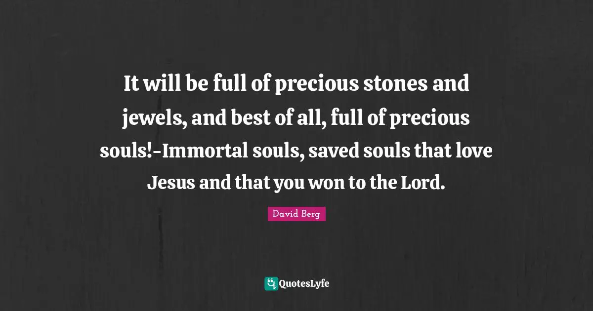 It will be full of precious stones and jewels, and best of all, full of precious souls!-Immortal souls, saved souls that love Jesus and that you won to the Lord.