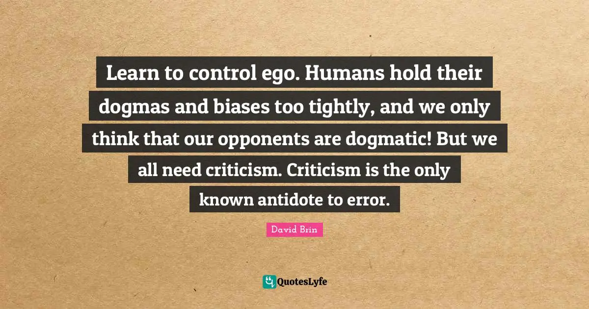 David Brin Quotes: "Learn to control ego. Humans hold their dogmas and biases too tightly, and we only think that our opponents are dogmatic! But we all need criticism. Criticism is the only known antidote to error."