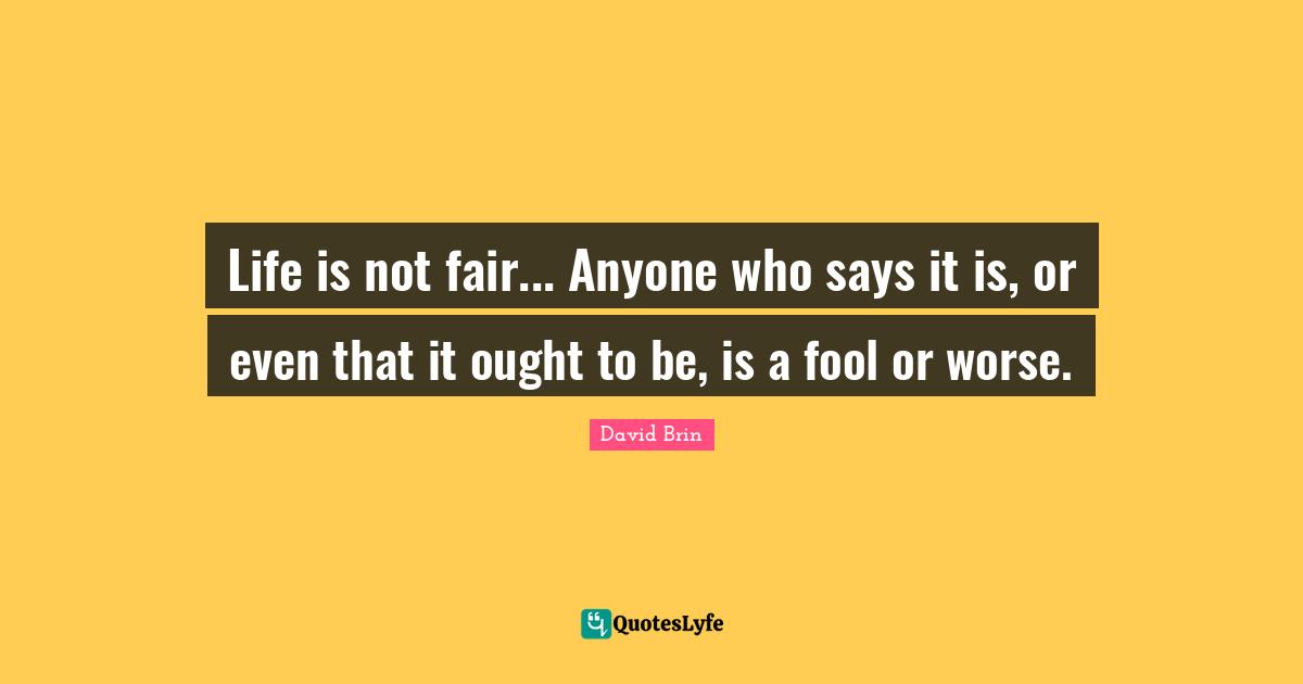David Brin Quotes: "Life is not fair... Anyone who says it is, or even that it ought to be, is a fool or worse."