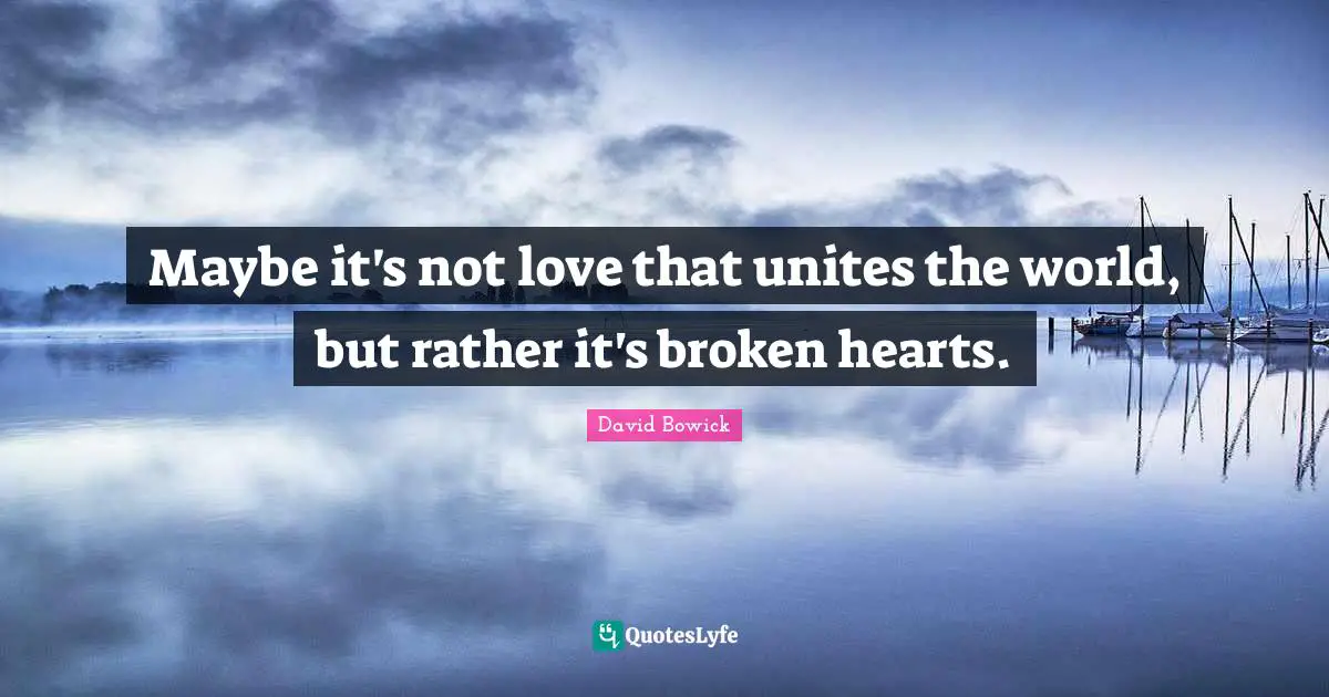 Maybe it's not love that unites the world, but rather it's broken hearts.