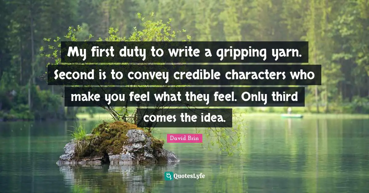 David Brin Quotes: "My first duty to write a gripping yarn. Second is to convey credible characters who make you feel what they feel. Only third comes the idea."