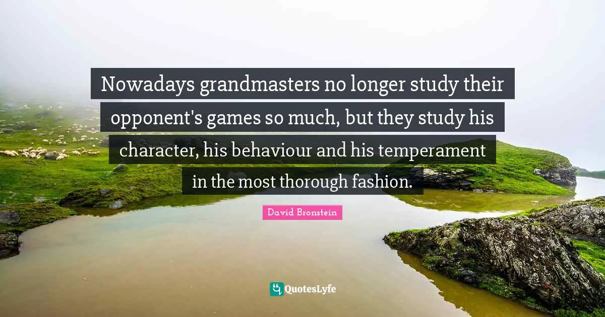 Temperament Quotes: "Nowadays grandmasters no longer study their opponent's games so much, but they study his character, his behaviour and his temperament in the most thorough fashion."