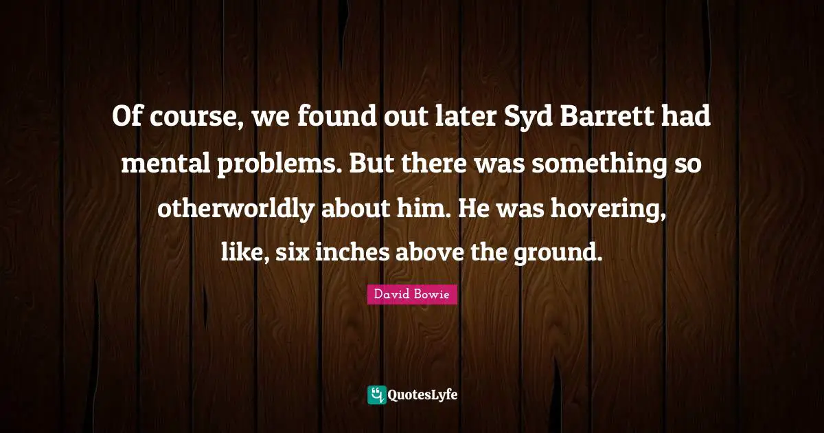Of course, we found out later Syd Barrett had mental problems. But there was something so otherworldly about him. He was hovering, like, six inches above the ground.