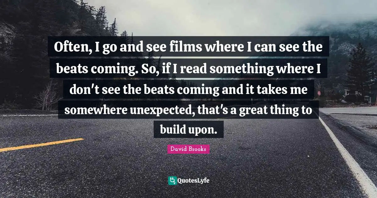 Often, I go and see films where I can see the beats coming. So, if I read something where I don't see the beats coming and it takes me somewhere unexpected, that's a great thing to build upon.