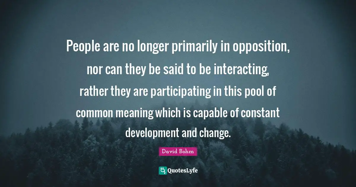 David Bohm Quotes: "People are no longer primarily in opposition, nor can they be said to be interacting, rather they are participating in this pool of common meaning which is capable of constant development and change."