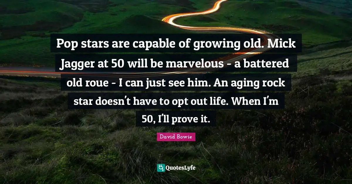 Pop stars are capable of growing old. Mick Jagger at 50 will be marvelous - a battered old roue - I can just see him. An aging rock star doesn't have to opt out life. When I'm 50, I'll prove it.