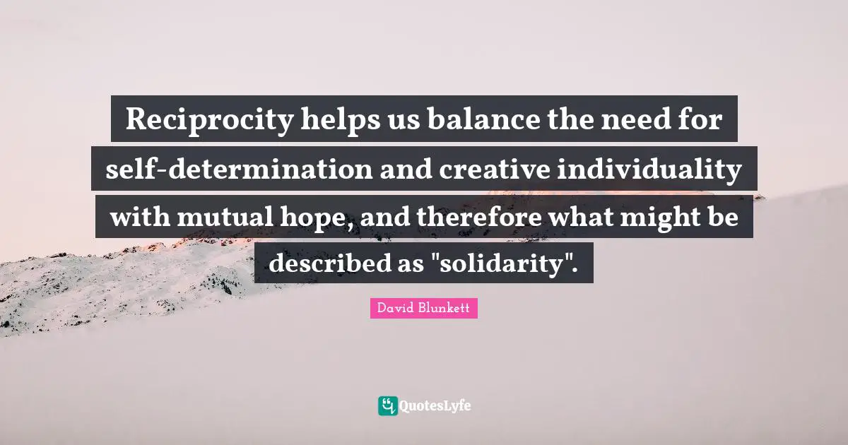 David Blunkett Quotes: "Reciprocity helps us balance the need for self-determination and creative individuality with mutual hope, and therefore what might be described as "solidarity"."
