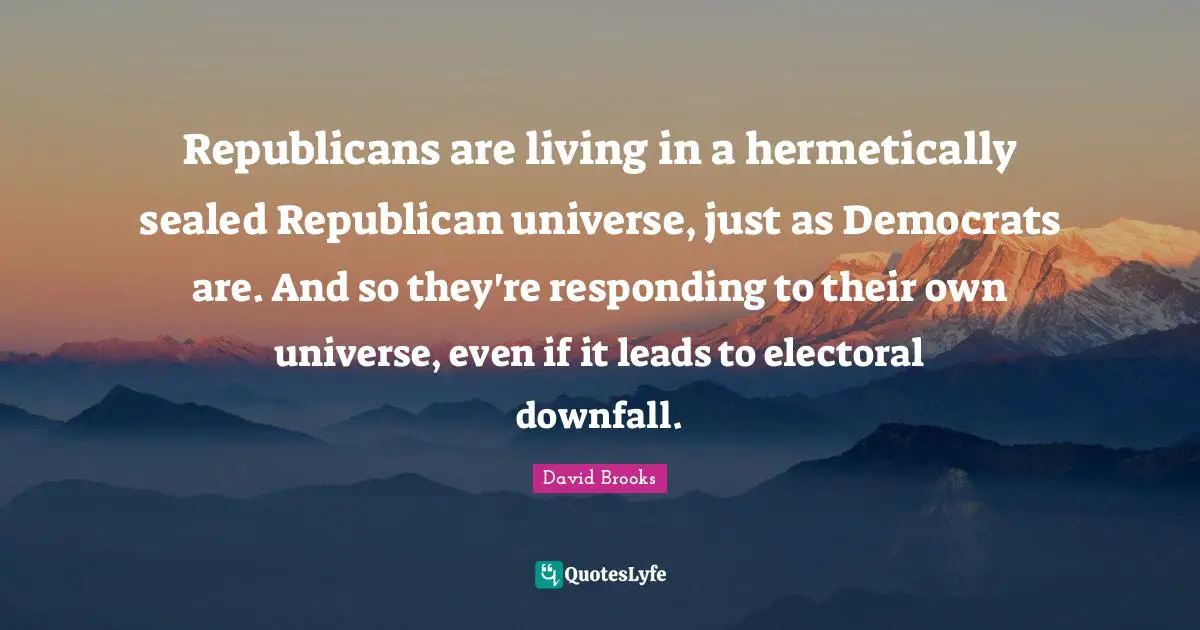 Republicans are living in a hermetically sealed Republican universe, just as Democrats are. And so they're responding to their own universe, even if it leads to electoral downfall.