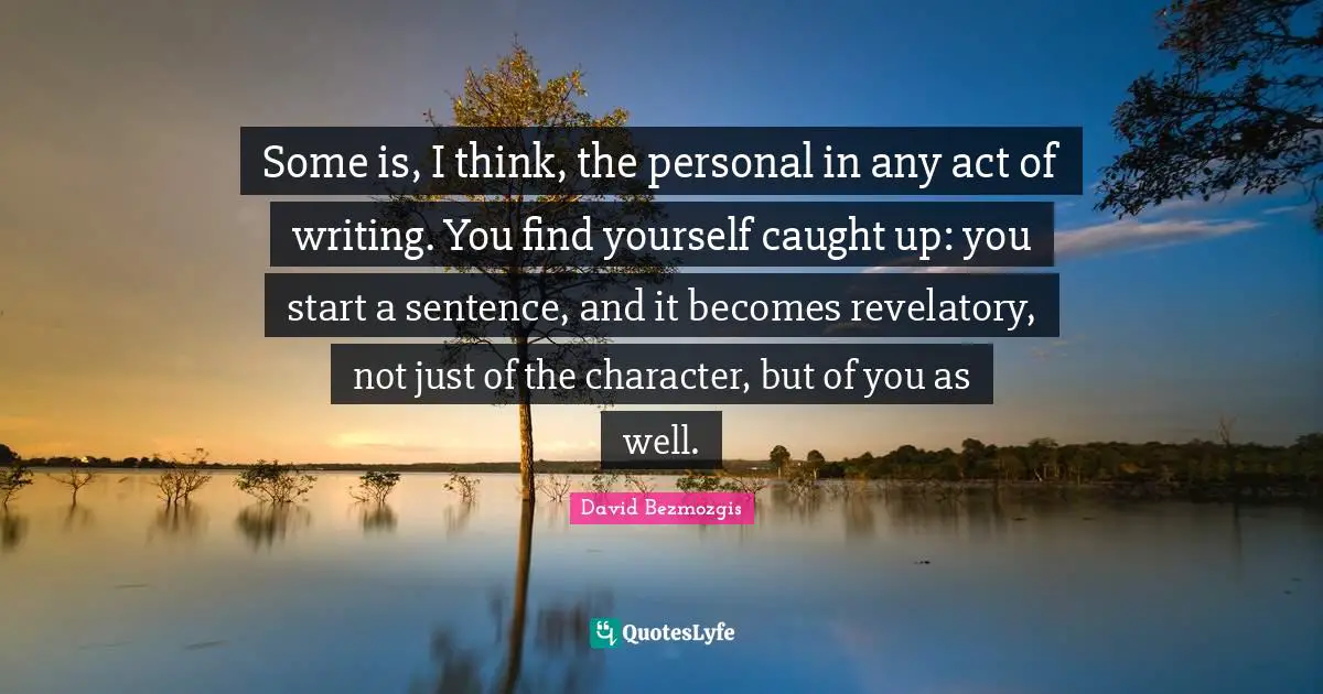 Some is, I think, the personal in any act of writing. You find yourself caught up: you start a sentence, and it becomes revelatory, not just of the character, but of you as well.