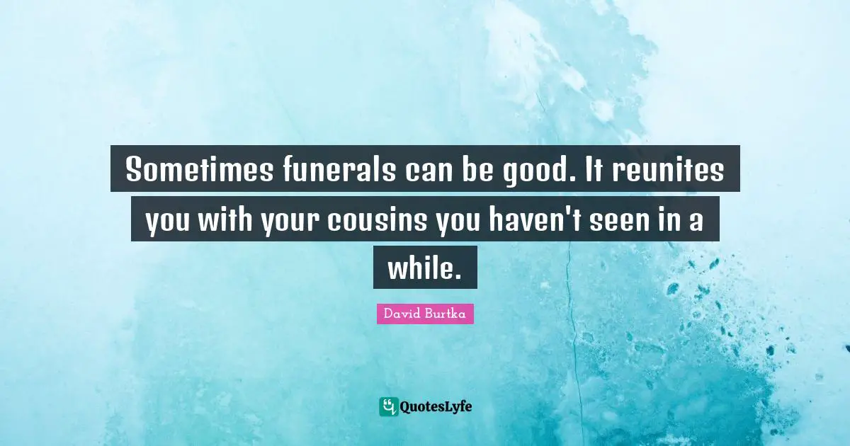 Sometimes funerals can be good. It reunites you with your cousins you haven't seen in a while.