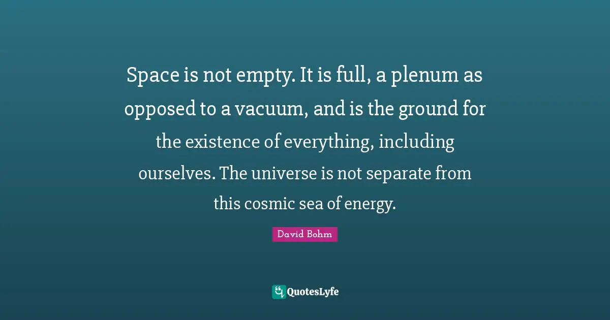 David Bohm Quotes: "Space is not empty. It is full, a plenum as opposed to a vacuum, and is the ground for the existence of everything, including ourselves. The universe is not separate from this cosmic sea of energy."