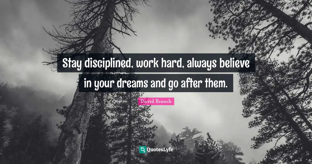 Stay disciplined, work hard, always believe in your dreams and go after them.