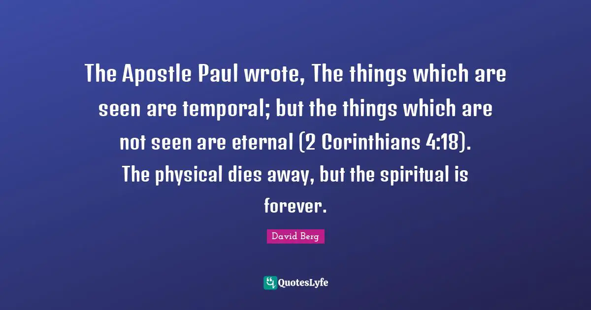The Apostle Paul wrote, The things which are seen are temporal; but the things which are not seen are eternal (2 Corinthians 4:18). The physical dies away, but the spiritual is forever.