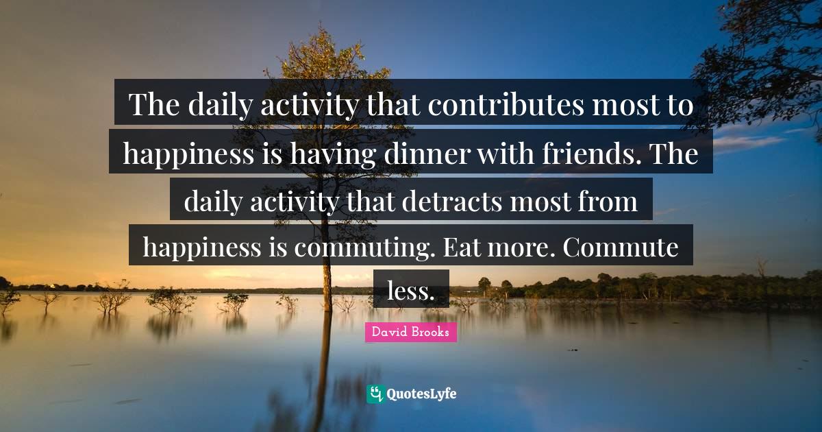 The daily activity that contributes most to happiness is having dinner with friends. The daily activity that detracts most from happiness is commuting. Eat more. Commute less.