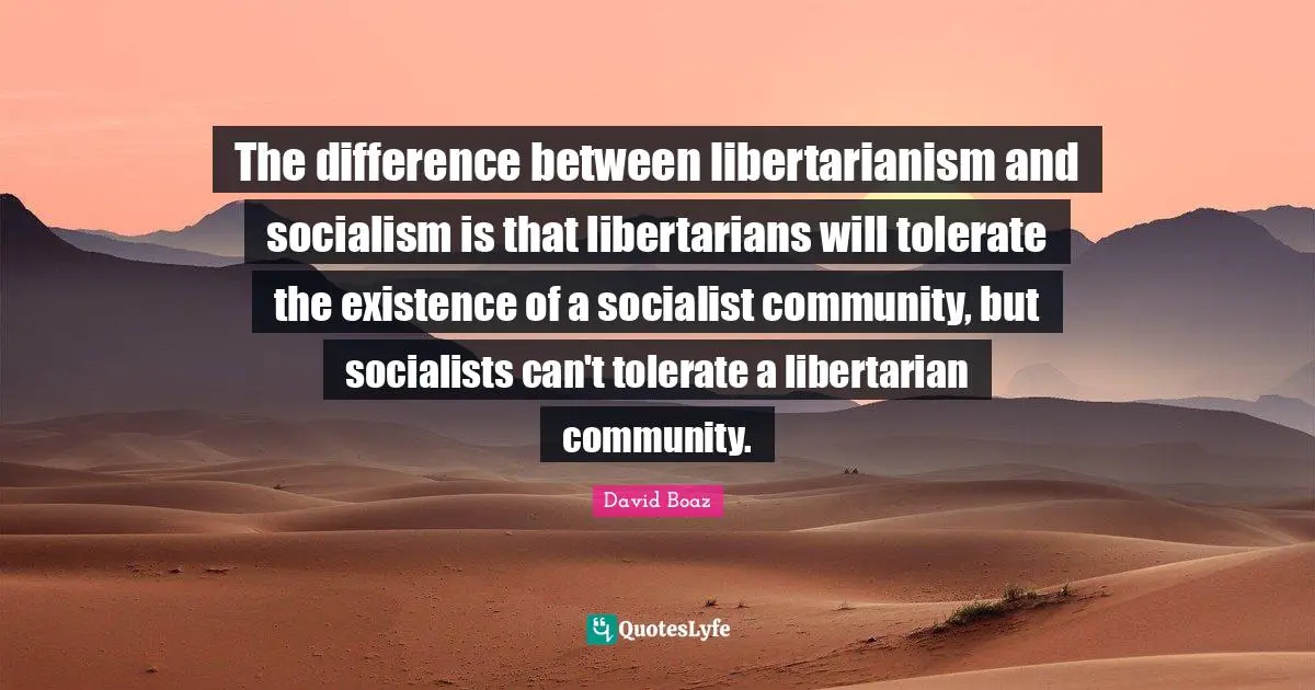 The difference between libertarianism and socialism is that libertarians will tolerate the existence of a socialist community, but socialists can't tolerate a libertarian community.