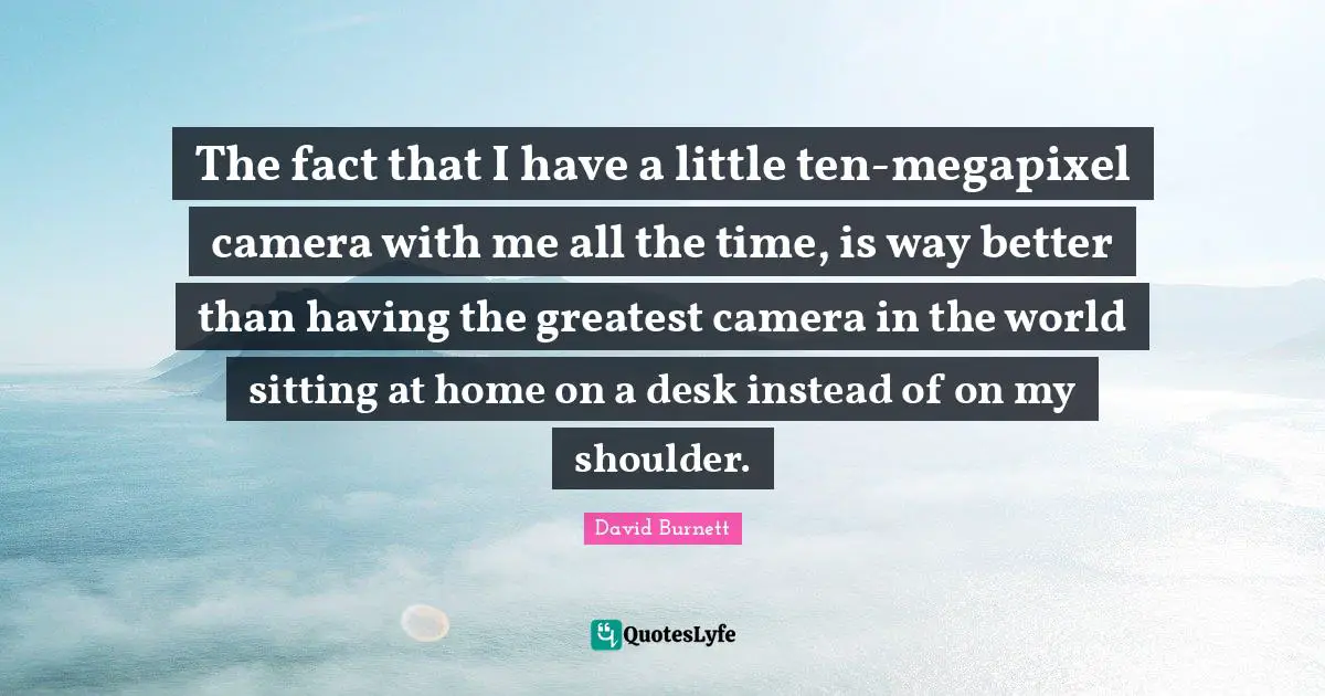 The fact that I have a little ten-megapixel camera with me all the time, is way better than having the greatest camera in the world sitting at home on a desk instead of on my shoulder.
