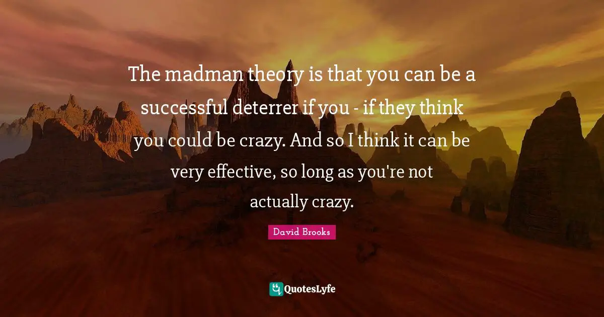 The madman theory is that you can be a successful deterrer if you - if they think you could be crazy. And so I think it can be very effective, so long as you're not actually crazy.