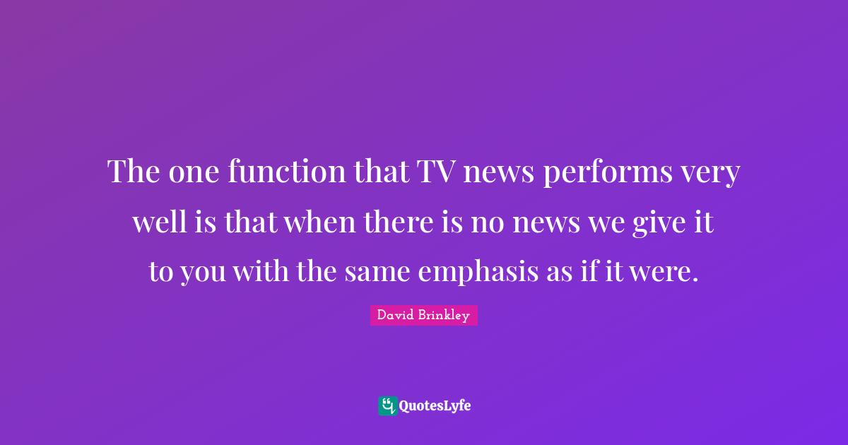 The one function that TV news performs very well is that when there is no news we give it to you with the same emphasis as if it were.