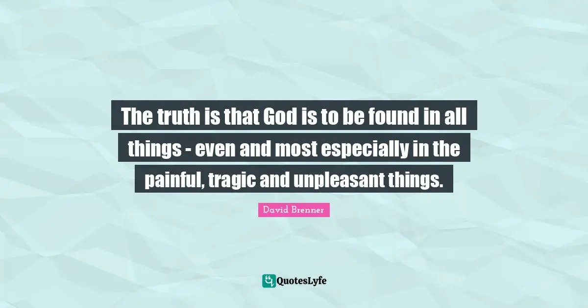 The truth is that God is to be found in all things - even and most especially in the painful, tragic and unpleasant things.