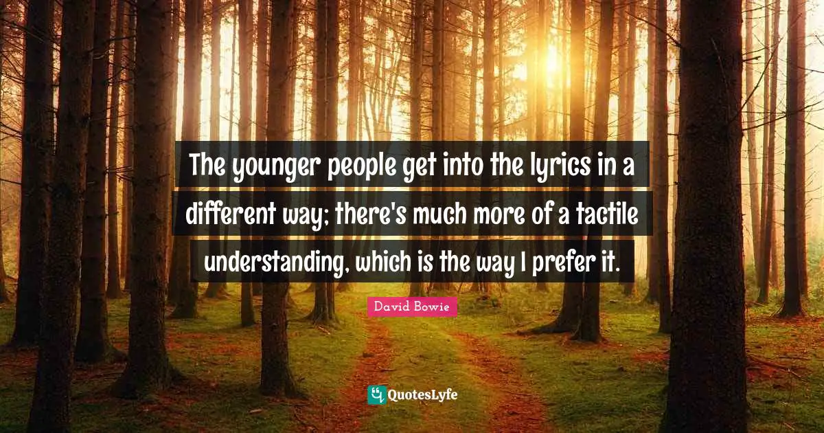 The younger people get into the lyrics in a different way; there's much more of a tactile understanding, which is the way I prefer it.