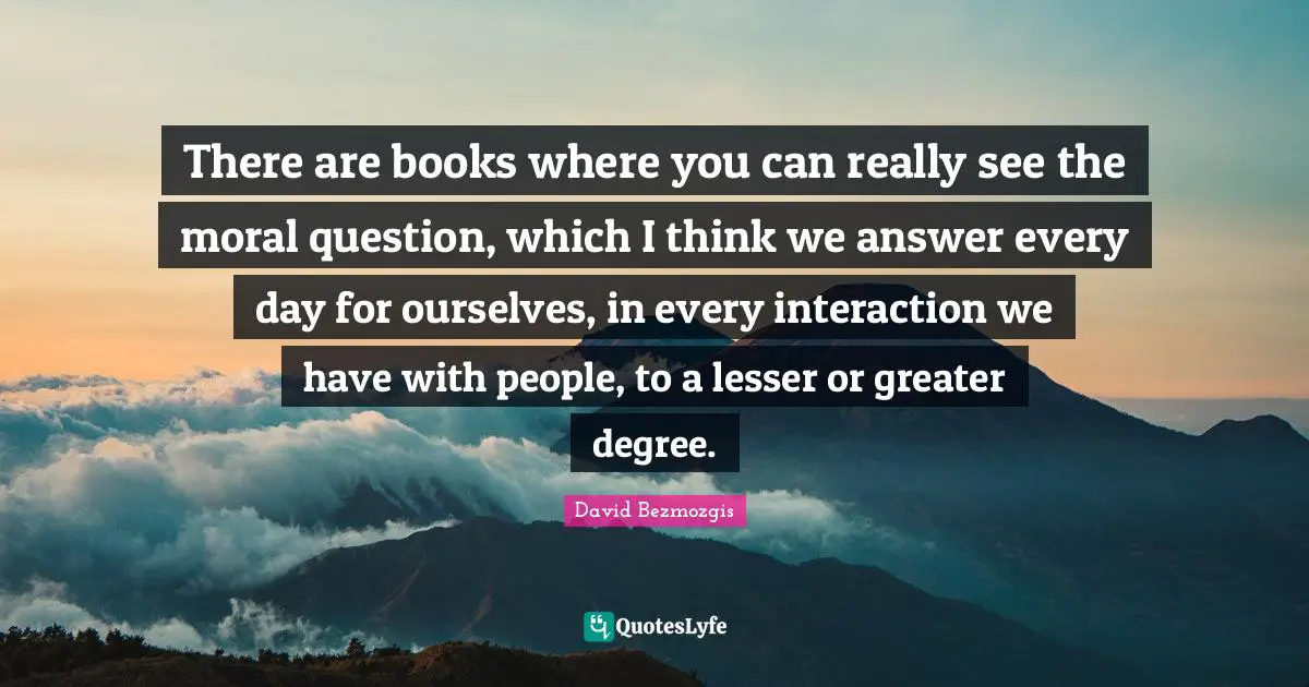 There are books where you can really see the moral question, which I think we answer every day for ourselves, in every interaction we have with people, to a lesser or greater degree.