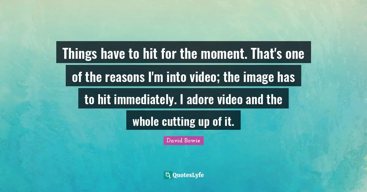 Things have to hit for the moment. That's one of the reasons I'm into video; the image has to hit immediately. I adore video and the whole cutting up of it.