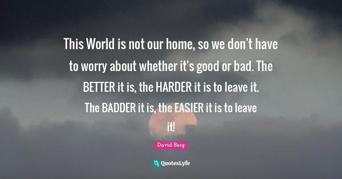 David Berg Quotes: "This World is not our home, so we don't have to worry about whether it's good or bad. The BETTER it is, the HARDER it is to leave it. The BADDER it is, the EASIER it is to leave it!"