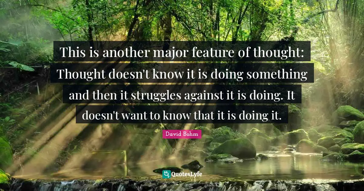 David Bohm Quotes: "This is another major feature of thought: Thought doesn't know it is doing something and then it struggles against it is doing. It doesn't want to know that it is doing it."