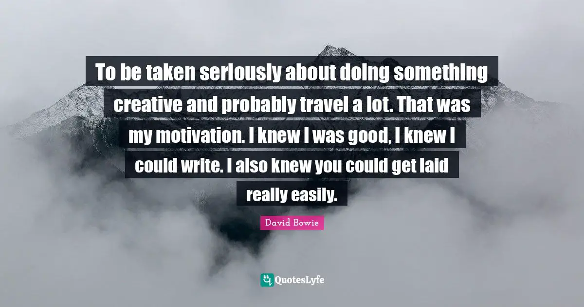 To be taken seriously about doing something creative and probably travel a lot. That was my motivation. I knew I was good, I knew I could write. I also knew you could get laid really easily.