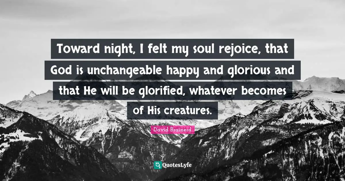 Toward night, I felt my soul rejoice, that God is unchangeable happy and glorious and that He will be glorified, whatever becomes of His creatures.