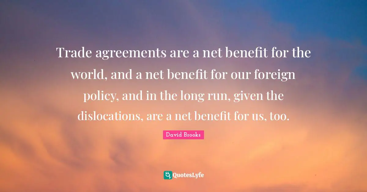 Trade agreements are a net benefit for the world, and a net benefit for our foreign policy, and in the long run, given the dislocations, are a net benefit for us, too.