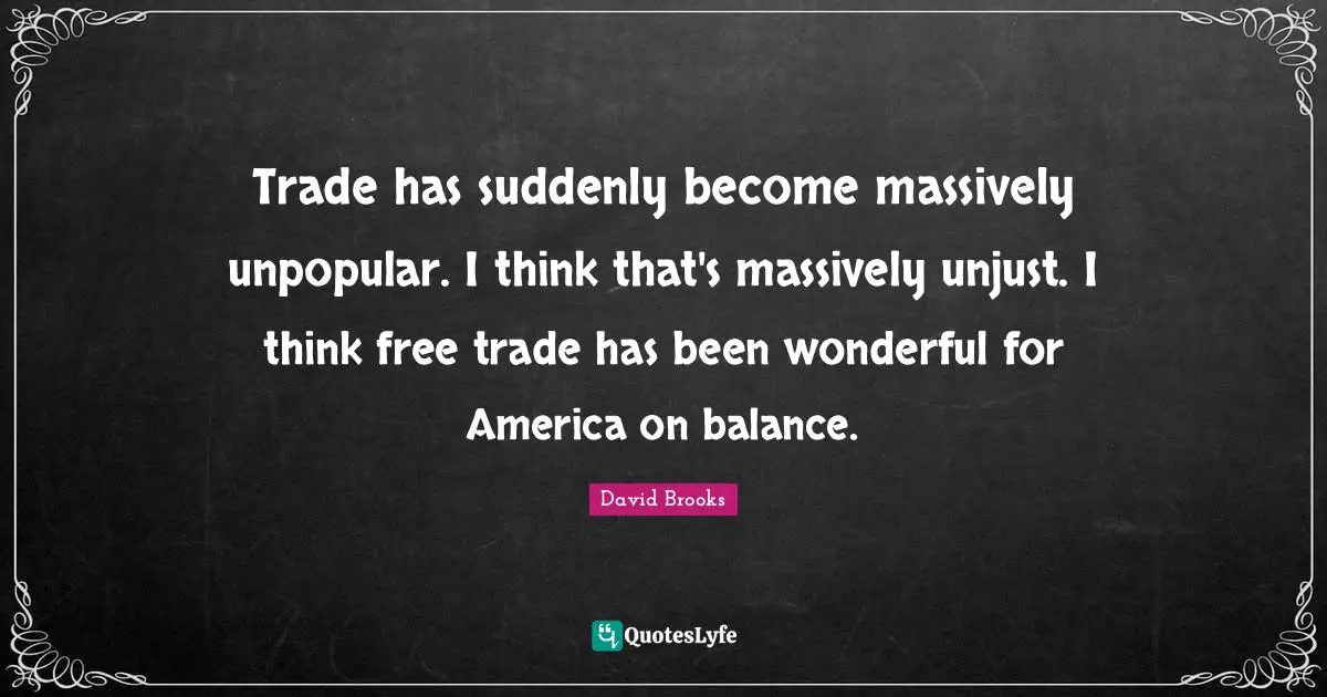 Trade has suddenly become massively unpopular. I think that's massively unjust. I think free trade has been wonderful for America on balance.