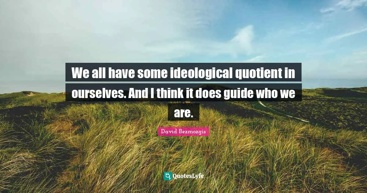 We all have some ideological quotient in ourselves. And I think it does guide who we are.