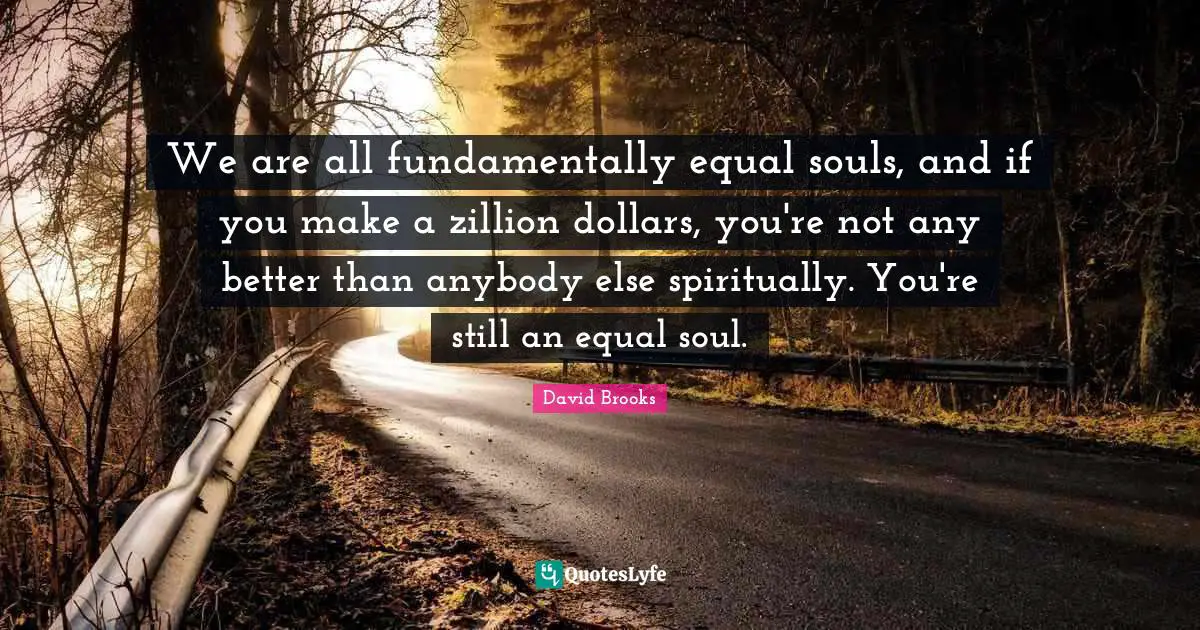 We are all fundamentally equal souls, and if you make a zillion dollars, you're not any better than anybody else spiritually. You're still an equal soul.