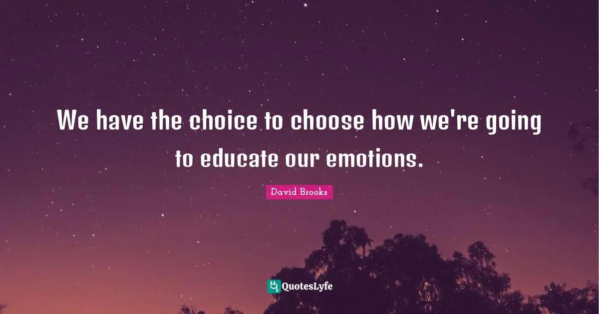 We have the choice to choose how we're going to educate our emotions.