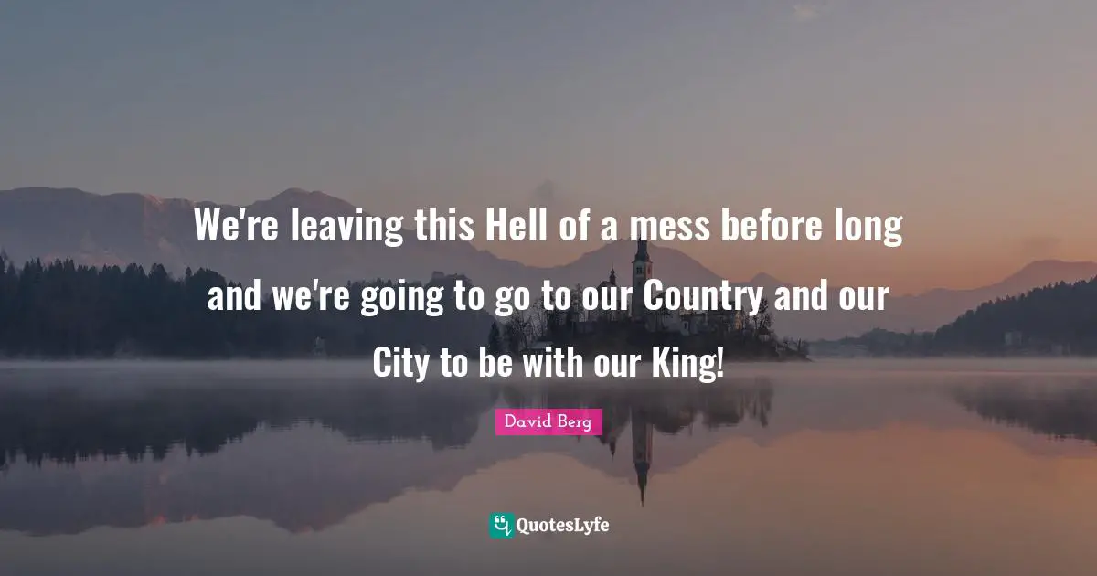 We're leaving this Hell of a mess before long and we're going to go to our Country and our City to be with our King!