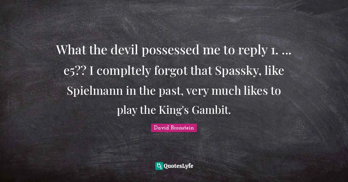 What the devil possessed me to reply 1. ... e5?? I compltely forgot that Spassky, like Spielmann in the past, very much likes to play the King's Gambit.