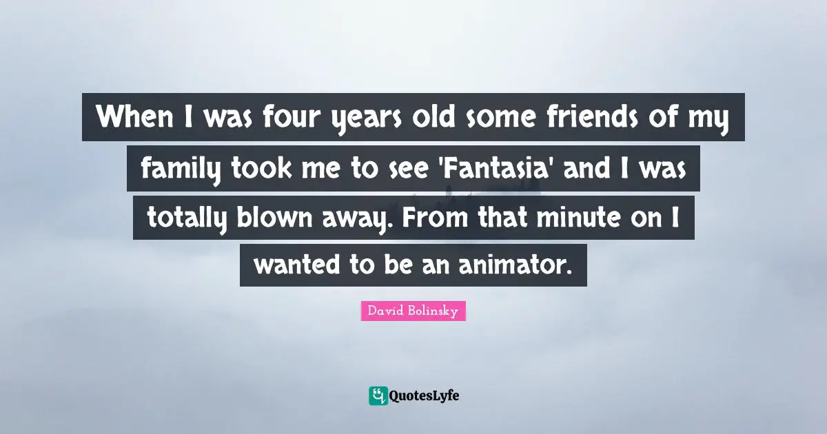 When I was four years old some friends of my family took me to see 'Fantasia' and I was totally blown away. From that minute on I wanted to be an animator.