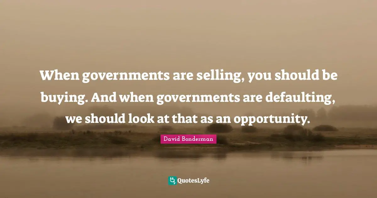 When governments are selling, you should be buying. And when governments are defaulting, we should look at that as an opportunity.