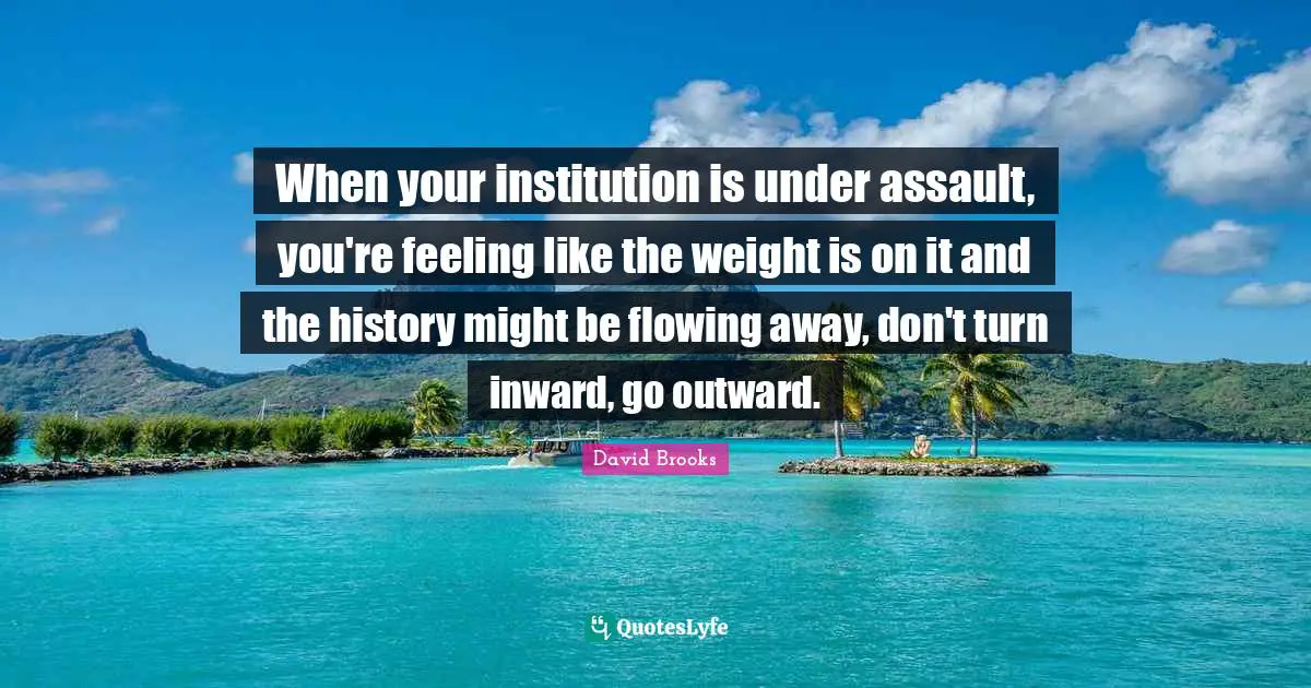 When your institution is under assault, you're feeling like the weight is on it and the history might be flowing away, don't turn inward, go outward.
