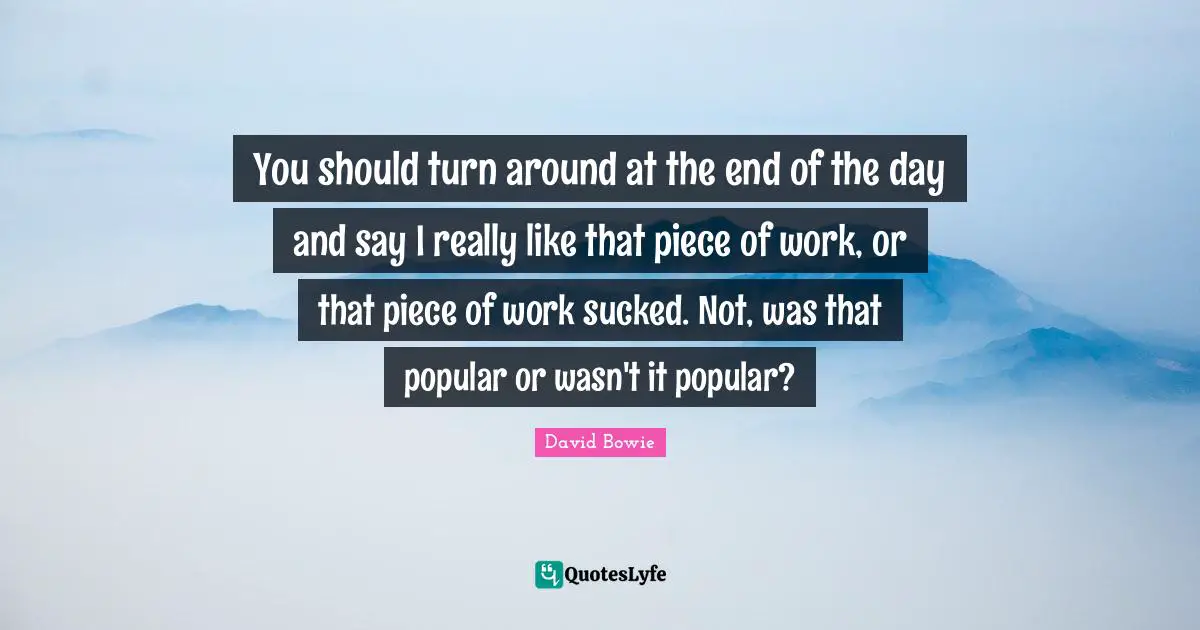 You should turn around at the end of the day and say I really like that piece of work, or that piece of work sucked. Not, was that popular or wasn't it popular?